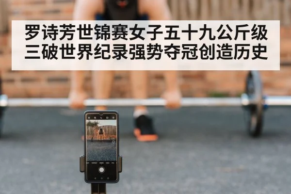 罗诗芳世锦赛女子五十九公斤级三破世界纪录强势夺冠创造历史