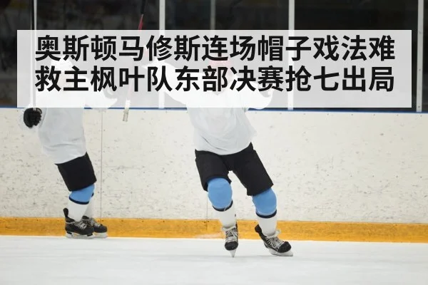 奥斯顿马修斯连场帽子戏法难救主枫叶队东部决赛抢七出局