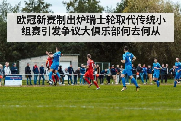 欧冠新赛制出炉瑞士轮取代传统小组赛引发争议大俱乐部何去何从